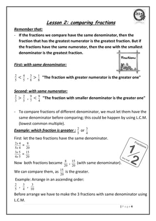 | P a g e 4 
Lesson 2: comparing fractions 
Remember that: 
- If the fractions we compare have the same denominator, then the 
fraction that has the greatest numerator is the greatest fraction. But if 
the fractions have the same numerator, then the one with the smallest 
denominator is the greatest fraction. 
First: with same denominator: 
2 
5 
< 4 
5 
, 3 
8 
> 1 
8 
"The fraction with greater numerator is the greater one" 
Second: with same numerator: 
2 
3 
> 2 
5 
, 9 
7 
< 9 
4 
"The fraction with smaller denominator is the greater one" 
- To compare fractions of different denominator, we must let them have the 
same denominator before comparing; this could be happen by using L.C.M. 
(lowest common multiple). 
Example: which fraction is greater : 2 
5 
or 3 
4 
First let the two fractions have the same denominator. 
2 4 
5 4 
x 
x 
= 8 
20 
3 5 
4 5 
x 
x 
= 15 
20 
Now both fractions became 8 
20 
, 15 
20 
(with same denominator). 
We can compare them, as 15 
20 
is the greater. 
Example: Arrange in an ascending order: 
2 
5 
, 3 
4 
, 3 
10 
Before arrange we have to make the 3 fractions with same denominator using 
L.C.M. 
 