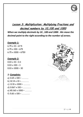 | P a g e 8 
Lesson 3: Multiplication: Multiplying Fractions and decimal numbers by 10,100 and 1000 
When we multiply decimals by 10 , 100 and 1000 . We move the decimal point to the right according to the number of zeroes. 
Example 1: 
6.75 x 10 = 67.5 
6.75 x 100 = 675 
6.75 x 1000 = 6750 
Example 2: 
0.03 x 10 = 0.3 
0.03 x 100 = 3 
0.03 x 1000 = 30 
1- Complete: 
a) 0.65 x 100 = …………… 
b) 32.14 x 10 =……………… 
c) 13.51 x 1000 = …………… 
d) 0.067 x 100 = ……………… 
e) 85.160 x 1000 = …………… 
f) 5.83 x 100 = ……………… 
 