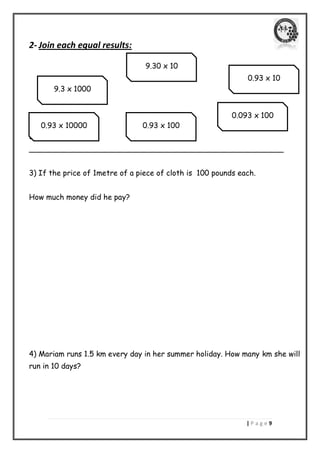 | P a g e 9 
2- Join each equal results: 
3) Maged bought 3. 
______________________________________________________ 
3) If the price of 1metre of a piece of cloth is 100 pounds each. 
How much money did he pay? 
4) Mariam runs 1.5 km every day in her summer holiday. How many km she will run in 10 days? 
9.3 x 1000 
9.30 x 10 
0.93 x 10 
0.093 x 100 
0.93 x 100 
0.93 x 10000  