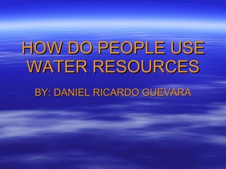 HOW DO PEOPLE USE WATER RESOURCES BY: DANIEL RICARDO GUEVARA 