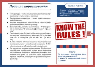 Правила користування
 Література в читальних залах видається за сту-
дентським (читацьким) квитком.
 Замовлення літератури – лише через електрон-
ний формуляр.
 Видача літератури здійснюється згідно елект-
ронних замовлень на кожну книгу.
 Одночасно Ви можете замовити до 100 примірни-
ків зі статусом “В чит. залі”, “Два тижні”, “Три мі-
сяці”.
 Через формуляр Ви самостійно можете подовжи-
ти термін користування книгами ДВІЧІ (тільки
для книг зі статусом “Два тижні” та “Три міся-
ці”).
 У разі втрати або пошкодження книги та інших
матеріалів, читач зобов'язаний повернути до Біб-
ліотеки таку ж, або замінити її рівноцінною.
 За порушення правил користування Бібліотекою
передбачене позбавлення права користуватися
бібліотечним фондом на термін від 1 тижня до 1
навчального року. За особливо грубі порушення
правил студент може бути відрахований з уніве-
рситету.
Остання п’ятниця кожного
місяця - САНІТАРНИЙ ДЕНЬ.
Обслуговування читачів не
відбувається.
РЕЖИМ РОБОТИ
УВАГА!
За невчасне повернення книг
нараховується пеня!!!
1 книга*1 заборгований день =
3 гривні
10
 