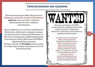Стажування та ґранти
Пропам’ятний грант Юрія Паславського
"Кращому читачеві наукової бібліотеки"
щорічно отримує один студент
бакалаврату та один студент
магістеріуму.
Ґрант надається за системне відвідування
Бібліотеки, відсутність порушень правил
та прихильність і допомогу бібліотеці у її
діяльності, організації заходів, формування
позитивного іміджу Бібліотеки НаУКМА у
інформаційному просторі.
Конкурс триває до 20 червня кожного року,
до складу журі входять працівники всіх від-
ділів Бібліотеки.
Внесок на розбудову НаУКМА
можна зробити, відпрацювавши 200
годин в одному із підрозділів
Бібліотеки. Приносьте свої резюме до
приимальні Бібліотеки!
У нас Ви можете працювати у:
Відділі обслуговування
(dovidka.library@ukma.edu.ua)
Відділі комплектування
(kuprietssv@ukma.edu.ua)
Відділі книгозберігання
(bekishevaoi@ukma.edu.ua)
Відділі електронних ресурсів
(yaroshenkoi@ukma.edu.ua)
Науковому архіві
(sydorchuktm@ukma.edu.ua)
Американській бібліотеці
(chukanovaso@ukma.edu.ua)
11
 