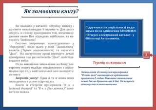 Як замовити книгу?
Замовлення зі статусом примірника
"В чит. залі" виконується орієнтовно
протягом 2 годин. Виконане замовлення
чекає Вас на бронеполиці 4 дні. Після цього
скасовується автоматично.
Термін виконання
Підручники зі спеціальності вида-
ються після здійснення ЗАМОВЛЕН-
НЯ через електронний каталог у
бібліотеці Антоновичів.
Ви знаишли у каталозі потрібну книжку і
прагнете якнаишвидше її отримати. Для цього
оберіть зі списку примірників тои, місцезнахо-
дження якого Вам підходить наибільше, та на-
тисніть “Замовити”.
Система запропонує зареєструватись у
“Формулярі", після цього у вікні "Замовлення"
вкажіть "Термін зацікавленості" та натисніть
"Далі". На наступному кроці перевірте деталі
примірника і ще раз натисніть "Далі", щоб підт-
вердити вибір.
Після виконання замовлення на Вашу еле-
ктронну пошту надіиде повідомлення з інфор-
мацією про те, у якіи читальніи залі знаходить-
ся книга
Зверніть увагу! Одна и та ж назва може
знаходитися в різних підрозділах.
Книги зі статусом примірників “В ч. з.
(вільний доступ)” та “В ч. з. (без замовл.)” замо-
вити не можна.
3
 