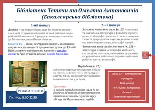 Бібліотека Тетяни та Омеляна Антоновичів
(Бакалаврська бібліотека)
6
2-ий поверх
Загальна читальна зала к. 25)  наукова
та навчальна література з філології, культу-
рології, філософії, психології, релігії, матема-
тики та природничих наук, медицини, техні-
ки, комп'ютерних наук, географії, історії.
Читальна зала суспільних наук (к. 22) 
література з права, демографії, соціології,
статистики, політики, економіки, державно-
го управління, віиськової справи, соціальної
роботи, освіти, етнографії.
Пн. - Нд. 8.30-20.30
РЕЖИМ РОБОТИ
Періодика (к. 25) 
наиновіші періодичні видання з біоло-
гії, історії, інформатики, літературоз-
навства та ін., що користуються наибі-
льшим попитом у читачів.
Зала 23 — інтернет та
е-ресурси
Копі-центр
Wi-Fi Zone. Відкритий
доступ.
Зонування просторів
Примітка
В осінній період інтернет-зала 23 пе-
ріодично зачиняється для проведення
практичних занять слухачів курсу
«Вступ до Могилянських студій».
1-ий поверх
Довідка  це перше місце, куди Ви можете зверну-
тися, щоб отримати відповіді на свої питання щодо
роботи бібліотеки та її ресурсів, повернути книжки
до бібліотеки, якщо Ви поспішаєте.
Кімната 15 — місце, де студенти можуть колективно
готуватися до занять та працювати групою до 15 осіб.
Щоб замовити приміщення, заповніть онлаин-
форму та/або створіть подію у Google Календар.
 