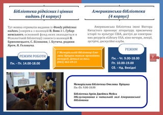 Бібліотека рідкісних і цінних
видань (4 корпус)
Тут можна отримати видання із Фонду рідкісних
видань (зокрема з колекцій В. Вовк й І. Губар-
жевського, основний фонд яких знаходиться в
Філологічніи бібліотеці) і книги із колекціи В.
Брюховецього, С. Білоконя, І. Бутича, родини
Ярем, Я. Головача.
Пн. - Пт. 14.00-18.00
РЕЖИМ РОБОТИ
Американська бібліотека
(4 корпус)
Американська Бібліотека імені Віктора
Китастого пропонує літературу, присвячену
історії та культурі США, доступ до електрон-
них ресурсів eLibrary USA, кіно-вечори, лекції,
зустрічі, дискусіині клуби.
Пн. - Чт. 9.00-18.00
Пт. 10.00-19.00
Сб. - Нд. Вихідні
РЕЖИМ
Меморіальна бібліотека Омеляна Пріцака
Пн.-Пт. 9.00-18.00
Бібліотека-Архів Джеймса Мейса
Обслуговування в читальній залі Американської
бібліотеки
7
У Меморіальній бібліотеці Оме-
ляна Пріцака також проводять
екскурсії. Деталі за тел.:
(044) 463-69-31
 