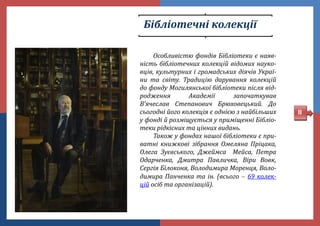 Бібліотечні колекції
Особливістю фондів Бібліотеки є наяв-
ність бібліотечних колекцій відомих науко-
вців, культурних і громадських діячів Украї-
ни та світу. Традицію дарування колекцій
до фонду Могилянської бібліотеки після від-
родження Академії започаткував
В’ячеслав Степанович Брюховецький. До
сьогодні його колекція є однією з найбільших
у фонді й розміщується у приміщенні Бібліо-
теки рідкісних та цінних видань.
Також у фондах нашої бібліотеки є при-
ватні книжкові зібрання Омеляна Пріцака,
Олега Зуєвського, Джеймса Мейса, Петра
Одарченка, Дмитра Павличка, Віри Вовк,
Сергія Білоконя, Володимира Моренця, Воло-
димира Панченка та ін. (всього  69 колек-
цій осіб та організацій).
8
 