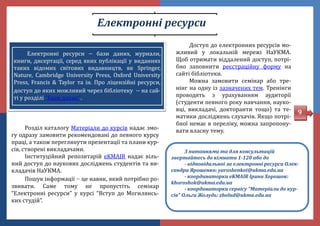Електронні ресурси
Розділ каталогу Матеріали до курсів надає змо-
гу одразу замовити рекомендовані до певного курсу
праці, а також переглянути презентації та плани кур-
сів, створені викладачами.
Інституціинии репозитаріи eKMAIR надає віль-
нии доступ до наукових досліджень студентів та ви-
кладачів НаУКМА.
Пошук інформації  це навик, якии потрібно ро-
звивати. Саме тому не пропустіть семінар
“Електронні ресурси” у курсі “Вступ до Могилянсь-
ких студіи”.
9
Доступ до електронних ресурсів мо-
жливии у локальніи мережі НаУКМА.
Щоб отримати віддалении доступ, потрі-
бно заповнити реєстраціину форму на
саиті бібліотеки.
Можна замовити семінар або тре-
нінг на одну із зазначених тем. Тренінги
проводять з урахуванням аудиторії
(студенти певного року навчання, науко-
вці, викладачі, докторанти тощо) та те-
матики досліджень слухачів. Якщо потрі-
бної немає в переліку, можна запропону-
вати власну тему.
З питаннями та для консультацій
звертайтесь до кімнати 1-120 або до
- відповідальної за електронні ресурси Олек-
сандри Ярошенко: yaroshenkoi@ukma.edu.ua
- координаторки eKMAIR Ірини Хорошок:
khoroshok@ukma.edu.ua
- координаторки сервісу “Матеріали до кур-
сів” Ольги Жолудь: zholud@ukma.edu.ua
Eлектронні ресурси  бази даних, журнали,
книги, дисертації, серед яких публікації у виданнях
таких відомих світових видавництв, як Springer,
Nature, Cambridge University Press, Oxford University
Press, Francis & Taylor та ін. Про ліцензіині ресурси,
доступ до яких можливии через бібліотеку  на саи-
ті у розділі “Бази даних”.
 