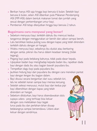 �   Berikan hanya ASI saja hingga bayi berusia 6 bulan. Setelah bayi
    berusia 6 bulan, selain ASI diberikan pula Makanan Pendamping
    ASI (MP-ASI) dalam bentuk makanan lumat dan jumlah yang
    sesuai dengan perkembangan umur bayi.
�   Pemberian ASI tetap dilanjutkan hingga bayi berusia 2 tahun.

Bagaimana cara menyusui yang benar?
�   Sebelum menyusui bayi, terlebih dahulu ibu mencuci kedua
    tangannya dengan menggunakan air bersih dan sabun sampai bersih.
�   Lalu bersihkan kedua puting susu dengan kapas yang telah direndam
    terlebih dahulu dengan air hangat.
�   Waktu menyusui bayi, sebaiknya ibu duduk atau berbaring
    dengan santai, pikiran ibu harus dalam keadaan tenang (tidak
    tegang).
�   Pegang bayi pada belakang bahunya, tidak pada dasar kepala.
�   Upayakan badan bayi menghadap kepada badan ibu, rapatkan dada
    bayi dengan dada ibu atau bagian bawah payudara ibu.
�   Tempelkan dagu bayi pada payudara ibu.
�   Jauhkan hidung bayi dari payudara ibu dengan cara menekan pantat
    bayi dengan lengan ibu bagian dalam.
�   Bayi disusui secara bergantian dari susu sebelah kiri,
    lalu ke sebelah kanan sampai bayi merasa kenyang.
�   Setelah selesai menyusui, mulut bayi dan kedua pipi
    bayi dibersihkan dengan kapas yang telah
    direndam air hangat.
�   Sebelum ditidurkan, bayi harus disendawakan dulu
    supaya udara yang terhisap bisa keluar
    dengan cara meletakkan bayi tegak
    lurus pada ibu dan perlahan-lahan diusap
    belakangnya sampai bersendawa. Udara akan
    keluar dengan sendirinya.



                                                                       11
 