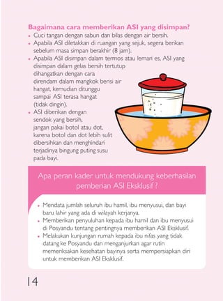 Bagaimana cara memberikan ASI yang disimpan?
�   Cuci tangan dengan sabun dan bilas dengan air bersih.
�   Apabila ASI diletakkan di ruangan yang sejuk, segera berikan
    sebelum masa simpan berakhir (8 jam).
�   Apabila ASI disimpan dalam termos atau lemari es, ASI yang
    disimpan dalam gelas bersih tertutup
    dihangatkan dengan cara
    direndam dalam mangkok berisi air
    hangat, kemudian ditunggu
    sampai ASI terasa hangat
    (tidak dingin).
�   ASI diberikan dengan
    sendok yang bersih,
    jangan pakai botol atau dot,
    karena botol dan dot lebih sulit
    dibersihkan dan menghindari
    terjadinya bingung puting susu
    pada bayi.

     Apa peran kader untuk mendukung keberhasilan
               pemberian ASI Eksklusif ?

     �   Mendata jumlah seluruh ibu hamil, ibu menyusui, dan bayi
         baru lahir yang ada di wilayah kerjanya.
     �   Memberikan penyuluhan kepada ibu hamil dan ibu menyusui
         di Posyandu tentang pentingnya memberikan ASI Eksklusif.
     �   Melakukan kunjungan rumah kepada ibu nifas yang tidak
         datang ke Posyandu dan menganjurkan agar rutin
         memeriksakan kesehatan bayinya serta mempersiapkan diri
         untuk memberikan ASI Eksklusif.


14
 