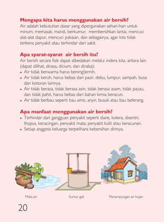 Mengapa kita harus menggunakan air bersih?
Air adalah kebutuhan dasar yang dipergunakan sehari-hari untuk
minum, memasak, mandi, berkumur, membersihkan lantai, mencuci
alat-alat dapur, mencuci pakaian, dan sebagainya, agar kita tidak
terkena penyakit atau terhindar dari sakit.

Apa syarat-syarat air bersih itu?
Air bersih secara fisik dapat dibedakan melalui indera kita, antara lain
(dapat dilihat, dirasa, dicium, dan diraba):
� Air tidak berwarna harus bening/jernih.

� Air tidak keruh, harus bebas dari pasir, debu, lumpur, sampah, busa

  dan kotoran lainnya.
� Air tidak berasa, tidak berasa asin, tidak berasa asam, tidak payau,

  dan tidak pahit, harus bebas dari bahan kimia beracun.
� Air tidak berbau seperti bau amis, anyir, busuk atau bau belerang.



Apa manfaat menggunakan air bersih?
�   Terhindar dari gangguan penyakit seperti diare, kolera, disentri,
    thypus, kecacingan, penyakit mata, penyakit kulit atau keracunan.
�   Setiap anggota keluarga terpelihara kebersihan dirinya.




    Mata air                Sumur gali             Penampungan air hujan


20
 