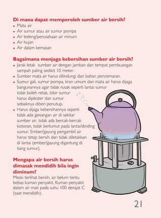 Di mana dapat memperoleh sumber air bersih?
�   Mata air
�   Air sumur atau air sumur pompa
�   Air ledeng/perusahaan air minum
�   Air hujan
�   Air dalam kemasan

Bagaimana menjaga kebersihan sumber air bersih?
�   Jarak letak sumber air dengan jamban dan tempat pembuangan
    sampah paling sedikit 10 meter.
�   Sumber mata air harus dilindungi dari bahan pencemaran.
�   Sumur gali, sumur pompa, kran umum dan mata air harus dijaga
    bangunannya agar tidak rusak seperti lantai sumur
    tidak boleh retak, bibir sumur
    harus diplester dan sumur
    sebaiknya diberi penutup.
�   Harus dijaga kebersihannya seperti
    tidak ada genangan air di sekitar
    sumber air, tidak ada bercak-bercak
    kotoran, tidak berlumut pada lantai/dinding
    sumur. Ember/gayung pengambil air
    harus tetap bersih dan tidak diletakkan
    di lantai (ember/gayung digantung di
    tiang sumur).

Mengapa air bersih harus
dimasak mendidih bila ingin
diminum?
Meski terlihat bersih, air belum tentu
bebas kuman penyakit. Kuman penyakit
dalam air mati pada suhu 100 derajat C
(saat mendidih).

                                                                   21
 