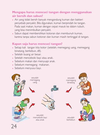 Mengapa harus mencuci tangan dengan menggunakan
air bersih dan sabun?
�   Air yang tidak bersih banyak mengandung kuman dan bakteri
    penyebab penyakit. Bila digunakan, kuman berpindah ke tangan.
    Pada saat makan, kuman dengan cepat masuk ke dalam tubuh,
    yang bisa menimbulkan penyakit.
�   Sabun dapat membersihkan kotoran dan membunuh kuman,
    karena tanpa sabun kotoran dan kuman masih tertinggal di tangan.

Kapan saja harus mencuci tangan?
�   Setiap kali tangan kita kotor (setelah; memegang uang, memegang
    binatang, berkebun, dll).
�   Setelah buang air besar.
�   Setelah menceboki bayi atau anak.
�   Sebelum makan dan menyuapi anak.
�   Sebelum memegang makanan.
�   Sebelum menyusui bayi.


                  sesudah                        sesudah
                 memegang                       memegang
                    uang                         binatang




                      sesudah
                   menceboki bayi                sesudah
                     atau anak                  berkebun


24
 