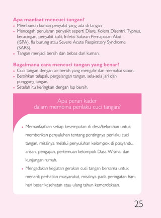 Apa manfaat mencuci tangan?
�   Membunuh kuman penyakit yang ada di tangan
�   Mencegah penularan penyakit seperti Diare, Kolera Disentri, Typhus,
    kecacingan, penyakit kulit, Infeksi Saluran Pernapasan Akut
    (ISPA), flu burung atau Severe Acute Respiratory Syndrome
    (SARS).
�   Tangan menjadi bersih dan bebas dari kuman.

Bagaimana cara mencuci tangan yang benar?
�   Cuci tangan dengan air bersih yang mengalir dan memakai sabun.
�   Bersihkan telapak, pergelangan tangan, sela-sela jari dan
    punggung tangan.
�   Setelah itu keringkan dengan lap bersih.


                      Apa peran kader
              dalam membina perilaku cuci tangan?


      �   Memanfaatkan setiap kesempatan di desa/kelurahan untuk
          memberikan penyuluhan tentang pentingnya perilaku cuci
          tangan, misalnya melalui penyuluhan kelompok di posyandu,
          arisan, pengajian, pertemuan kelompok Dasa Wisma, dan
          kunjungan rumah.
      �   Mengadakan kegiatan gerakan cuci tangan bersama untuk
          menarik perhatian masyarakat, misalnya pada peringatan hari-
          hari besar kesehatan atau ulang tahun kemerdekaan.



                                                                      25
 