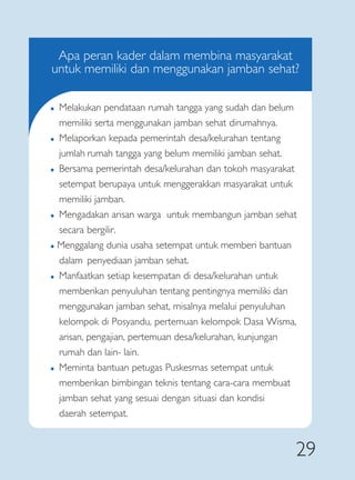 Apa peran kader dalam membina masyarakat
untuk memiliki dan menggunakan jamban sehat?

�   Melakukan pendataan rumah tangga yang sudah dan belum
    memiliki serta menggunakan jamban sehat dirumahnya.
�   Melaporkan kepada pemerintah desa/kelurahan tentang
    jumlah rumah tangga yang belum memiliki jamban sehat.
�   Bersama pemerintah desa/kelurahan dan tokoh masyarakat
    setempat berupaya untuk menggerakkan masyarakat untuk
    memiliki jamban.
�   Mengadakan arisan warga untuk membangun jamban sehat
    secara bergilir.
� Menggalang dunia usaha setempat untuk memberi bantuan
  dalam penyediaan jamban sehat.
� Manfaatkan setiap kesempatan di desa/kelurahan untuk


  memberikan penyuluhan tentang pentingnya memiliki dan
  menggunakan jamban sehat, misalnya melalui penyuluhan
  kelompok di Posyandu, pertemuan kelompok Dasa Wisma,
  arisan, pengajian, pertemuan desa/kelurahan, kunjungan
  rumah dan lain- lain.
�   Meminta bantuan petugas Puskesmas setempat untuk
    memberikan bimbingan teknis tentang cara-cara membuat
    jamban sehat yang sesuai dengan situasi dan kondisi
    daerah setempat.


                                                            29
 