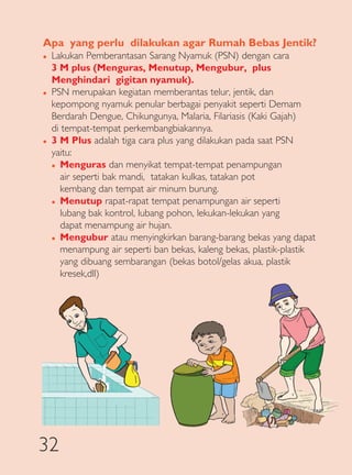 Apa yang perlu dilakukan agar Rumah Bebas Jentik?
�   Lakukan Pemberantasan Sarang Nyamuk (PSN) dengan cara
    3 M plus (Menguras, Menutup, Mengubur, plus
    Menghindari gigitan nyamuk).
�   PSN merupakan kegiatan memberantas telur, jentik, dan
    kepompong nyamuk penular berbagai penyakit seperti Demam
    Berdarah Dengue, Chikungunya, Malaria, Filariasis (Kaki Gajah)
    di tempat-tempat perkembangbiakannya.
�   3 M Plus adalah tiga cara plus yang dilakukan pada saat PSN
    yaitu:
    � Menguras dan menyikat tempat-tempat penampungan

       air seperti bak mandi, tatakan kulkas, tatakan pot
       kembang dan tempat air minum burung.
    � Menutup rapat-rapat tempat penampungan air seperti

       lubang bak kontrol, lubang pohon, lekukan-lekukan yang
       dapat menampung air hujan.
    � Mengubur atau menyingkirkan barang-barang bekas yang dapat

       menampung air seperti ban bekas, kaleng bekas, plastik-plastik
       yang dibuang sembarangan (bekas botol/gelas akua, plastik
       kresek,dll)




32
 