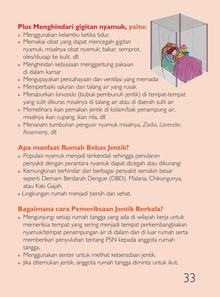 Plus Menghindari gigitan nyamuk, yaitu:
�   Menggunakan kelambu ketika tidur.
�   Memakai obat yang dapat mencegah gigitan
    nyamuk, misalnya obat nyamuk; bakar, semprot,
    oles/diusap ke kulit, dll
�   Menghindari kebiasaan menggantung pakaian
    di dalam kamar
�   Mengupayakan pencahayaan dan ventilasi yang memadai
�   Memperbaiki saluran dan talang air yang rusak
�   Menaburkan larvasida (bubuk pembunuh jentik) di tempat-tempat
    yang sulit dikuras misalnya di talang air atau di daerah sulit air
�   Memelihara ikan pemakan jentik di kolam/bak penampung air,
    misalnya ikan cupang, ikan nila, dll
�   Menanam tumbuhan pengusir nyamuk misalnya, Zodia, Lavender,
    Rosemerry, dll

Apa manfaat Rumah Bebas Jentik?
� Populasi nyamuk menjadi terkendali sehingga penularan
  penyakit dengan perantara nyamuk dapat dicegah atau dikurangi
� Kemungkinan terhindar dari berbagai penyakit semakin besar

  seperti Demam Berdarah Dengue (DBD), Malaria, Chikungunya,
  atau Kaki Gajah.
� Lingkungan rumah menjadi bersih dan sehat.



Bagaimana cara Pemeriksaan Jentik Berkala?
�   Mengunjungi setiap rumah tangga yang ada di wilayah kerja untuk
    memeriksa tempat yang sering menjadi tempat perkembangbiakan
    nyamuk/tempat penampungan air di dalam dan di luar rumah serta
    memberikan penyuluhan tentang PSN kepada anggota rumah
    tangga.
�   Menggunakan senter untuk melihat keberadaan jentik.
�   Jika ditemukan jentik, anggota rumah tangga diminta untuk ikut.

                                                                     33
 