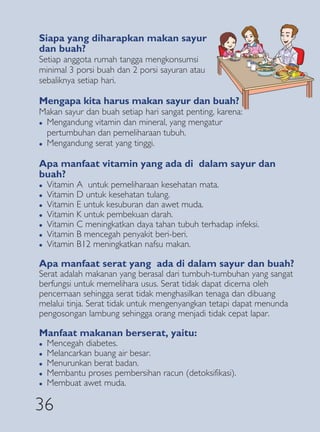 Siapa yang diharapkan makan sayur
dan buah?
Setiap anggota rumah tangga mengkonsumsi
minimal 3 porsi buah dan 2 porsi sayuran atau
sebaliknya setiap hari.

Mengapa kita harus makan sayur dan buah?
Makan sayur dan buah setiap hari sangat penting, karena:
� Mengandung vitamin dan mineral, yang mengatur

  pertumbuhan dan pemeliharaan tubuh.
� Mengandung serat yang tinggi.



Apa manfaat vitamin yang ada di dalam sayur dan
buah?
�   Vitamin A untuk pemeliharaan kesehatan mata.
�   Vitamin D untuk kesehatan tulang.
�   Vitamin E untuk kesuburan dan awet muda.
�   Vitamin K untuk pembekuan darah.
�   Vitamin C meningkatkan daya tahan tubuh terhadap infeksi.
�   Vitamin B mencegah penyakit beri-beri.
�   Vitamin B12 meningkatkan nafsu makan.

Apa manfaat serat yang ada di dalam sayur dan buah?
Serat adalah makanan yang berasal dari tumbuh-tumbuhan yang sangat
berfungsi untuk memelihara usus. Serat tidak dapat dicerna oleh
pencernaan sehingga serat tidak menghasilkan tenaga dan dibuang
melalui tinja. Serat tidak untuk mengenyangkan tetapi dapat menunda
pengosongan lambung sehingga orang menjadi tidak cepat lapar.

Manfaat makanan berserat, yaitu:
�   Mencegah diabetes.
�   Melancarkan buang air besar.
�   Menurunkan berat badan.
�   Membantu proses pembersihan racun (detoksifikasi).
�   Membuat awet muda.

36
 