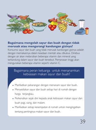 Bagaimana mengolah sayur dan buah dengan tidak
merusak atau mengurangi kandungan gizinya?
Konsumsi sayur dan buah yang tidak merusak kandungan gizinya adalah
dengan memakannya dalam keadaan mentah atau dikukus. Direbus
dengan air akan melarutkan beberapa vitamin dan mineral yang
terkandung dalam sayur dan buah tersebut. Pemanasan tinggi akan
menguraikan beberapa vitamin seperti vitamin C.

        Bagaimana peran keluarga untuk menanamkan
              kebiasaan makan sayur dan buah?

    �   Manfaatkan pekarangan dengan menanam sayur dan buah.
    �   Menyediakan sayur dan buah setiap hari di rumah dengan
        harga terjangkau.
    �   Perkenalkan sejak dini kepada anak kebiasaan makan sayur dan
        buah pagi, siang, dan malam.
    �   Manfaatkan setiap kesempatan di rumah untuk mengingatkan
        tentang pentingnya makan sayur dan buah.


                                                                  39
 