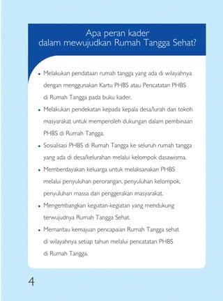 Apa peran kader
    dalam mewujudkan Rumah Tangga Sehat?


    �   Melakukan pendataan rumah tangga yang ada di wilayahnya
        dengan menggunakan Kartu PHBS atau Pencatatan PHBS
        di Rumah Tangga pada buku kader.
    �   Melakukan pendekatan kepada kepala desa/lurah dan tokoh
        masyarakat untuk memperoleh dukungan dalam pembinaan
        PHBS di Rumah Tangga.
    �   Sosialisasi PHBS di Rumah Tangga ke seluruh rumah tangga
        yang ada di desa/kelurahan melalui kelompok dasawisma.
    �   Memberdayakan keluarga untuk melaksanakan PHBS
        melalui penyuluhan perorangan, penyuluhan kelompok,
        penyuluhan massa dan penggerakan masyarakat.
    �   Mengembangkan kegiatan-kegiatan yang mendukung
        terwujudnya Rumah Tangga Sehat.
    �   Memantau kemajuan pencapaian Rumah Tangga sehat
        di wilayahnya setiap tahun melalui pencatatan PHBS
        di Rumah Tangga.



4
 