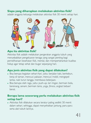 Siapa yang diharapkan melakukan aktivitas fisik?
adalah anggota keluarga melakukan aktivitas fisik 30 menit setiap hari.




Apa itu aktivitas fisik?
Aktivitas fisik adalah melakukan pergerakan anggota tubuh yang
menyebabkan pengeluaran tenaga yang sangat penting bagi
pemeliharaan kesehatan fisik, mental, dan mempertahankan kualitas
hidup agar tetap sehat dan bugar sepanjang hari.

Apa jenis aktivitas fisik yang dapat dilakukan?
�   Bisa berupa kegiatan sehari-hari, yaitu: berjalan kaki, berkebun,
    kerja di taman, mencuci pakaian, mencuci mobil, mengepel
    lantai, naik turun tangga, membawa belanjaan.
�   Bisa berupa olah raga, yaitu: push-up, lari ringan, bermain bola,
    berenang, senam, bermain tenis, yoga, fitness, angkat beban/
    berat.

Berapa lama seseorang perlu melakukan aktivitas fisik
setiap hari?
�   Aktivitas fisik dilakukan secara teratur paling sedikit 30 menit
    dalam sehari, sehingga, dapat menyehatkan jantung, paru-paru
    serta alat tubuh lainnya.

                                                                        41
 