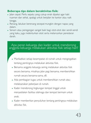 Beberapa tips dalam beraktivitas fisik:
�   Jalan cepat: Perlu sepatu yang cukup enak dipakai agar kaki
    nyaman dan sehat, apalagi untuk berjalan ke kantor atau naik
    tangga.
�   Renang, lakukan berenang secepat mungkin dengan napas yang
    dalam.
�   Senam atau peregangan sangat baik bagi otot-otot dan sendi-sendi
    yang kaku, juga melenturkan otot serta melancarkan peredaran
    darah.


     Apa peran keluarga dan kader untuk mendorong
    anggota keluarga melakukan aktivitas fisik setiap hari?


      �   Manfaatkan setiap kesempatan di rumah untuk mengingatkan
          tentang pentingnya melakukan aktivitas fisik.
      �   Bersama anggota keluarga sering melakukan aktivitas fisik
          secara bersama, misalnya jalan pagi bersama, membersihkan
          rumah secara bersama-sama, dll.
      �   Ada pembagian tugas untuk membersihkan rumah atau
          melaksanakan pekerjaan di rumah.
      �   Kader mendorong lingkungan tempat tinggal untuk
          menyediakan fasilitas olahraga dan tempat bermain untuk
          anak.
      �   Kader memberikan penyuluhan tentang pentingnya melakukan
          aktivitas fisk.



                                                                      43
 