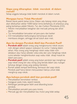 Siapa yang diharapkan tidak merokok di dalam
rumah?
Setiap anggota keluarga tidak boleh merokok di dalam rumah.

Mengapa harus Tidak Merokok?
Rokok ibarat pabrik bahan kimia. Dalam satu batang rokok yang diisap
akan dikeluarkan sekitar 4.000 bahan kimia berbahaya, di antaranya yang
paling berbahaya adalah Nikotin, Tar, dan Carbon Monoksida (CO).
� Nikotin menyebabkan ketagihan dan merusak jantung dan aliran

  darah.
� Tar menyebabkan kerusakan sel paru-paru dan kanker

� CO menyebabkan berkurangnya kemampuan darah

  membawa oksigen, sehingga sel-sel tubuh akan mati.

Apa itu dengan Perokok Aktif dan Perokok Pasif?
�   Perokok aktif adalah orang yang mengkonsumsi rokok secara
    rutin dengan sekecil apapun walaupun itu cuma 1 batang dalam
    sehari. Atau orang yang menghisap rokok walau tidak rutin
    sekalipun atau hanya sekedar coba-coba dan cara menghisap rokok
    cuma sekedar menghembuskan asap walau tidak diisap masuk ke
    dalam paru-paru.
�   Perokok pasif adalah orang yang bukan perokok tapi menghirup
    asap rokok orang lain atau orang yang berada dalam satu ruangan
    tertutup dengan orang yang sedang merokok.
�   Rumah adalah tempat berlindung, termasuk dari asap rokok.
    Perokok pasif harus berani menyuarakan haknya untuk tidak
    menghirup asap rokok.

Apa bahaya perokok aktif dan perokok pasif?
�   Menyebabkan kerontokan rambut.
�   Gangguan pada mata, seperti katarak.
�   Kehilangan pendengaran lebih awal dibanding bukan
    perokok.
�   Menyebabkan penyakit paru-paru kronis.
�   Merusak gigi dan menyebabkan bau mulut yang tidak sedap.

                                                                  45
 
