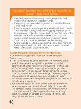 Apa peran keluarga dan kader untuk menciptakan
             Rumah Tanpa Asap Rokok?
  �   Memberikan penyuluhan tentang pentingnya perilaku tidak
      merokok kepada seluruh anggota keluarga.
  �   Menggalang kesepakatan keluarga untuk menciptakan Rumah
      Tanpa Asap Rokok.
  �   Menegur anggota rumah tangga yang merokok di dalam rumah.
  �   Tidak memberi dukungan kepada orang yang merokok dalam
      bentuk apapun, antara lain dengan tidak memberikan uang untuk
      membeli rokok, tidak memberikan kesempatan siapa pun
      untuk merokok di dalam rumah, tidak menyediakan asbak.
  �   Tidak menyuruh anaknya membelikan rokok untuknya.
  �   Orang tua bisa menjadi panutan dalam perilaku tidak merokok.
  �   Melarang anak tidak merokok bukan karena alasan ekonomi,
      tetapi justru karena alasan kesehatan.

Cegah Penyakit dengan Berhenti Merokok?
Kisah Perokok yang terkena stroke dan kanker paru-paru.
Contoh kasus:
1. Pak Sukro berusia 45 tahun, pensiunan TNI menderita stroke
   sejak 2 tahun terakhir sebagai akibat perilakunya menjadi
   perokok berat. Beliau mulai merokok sejak usia 15 tahun. Saat
   ini Pak Sukro sudah tidak dapat lagi berbicara dengan jelas,
   berdiri dengan tegak dan berjalan dengan sempurna sehingga
   tidak dapat menikmati masa tuanya dengan kekayaan yang telah
   dikumpulkannya semasa produktif dulunya. Sebagian besar
   hartanya telah terkuras dalam proses pengobatan atau perawatan
   penyakit yang di deritanya.
2. Pak Purnama berusia 54 tahun, divonis oleh dokter menderita
   kanker paru-paru dan dirawat selama 2 bulan di rumah sakit.
   Dia berpesan kepada sanak saudaranya dan handai taulannya
   untuk tidak mengikuti pola hidupnya sebagai perokok yang
   dapat mengakibatkan berbagai penyakit seperti kanker paru
   yang sakit luar biasa dirasakannya...

48
 