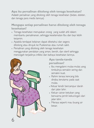 Apa itu persalinan ditolong oleh tenaga kesehatan?
Adalah persalinan yang ditolong oleh tenaga kesehatan (bidan, dokter,
dan tenaga para medis lainnya)

Mengapa setiap persalinan harus ditolong oleh tenaga
kesehatan?
�   Tenaga kesehatan merupakan orang yang sudah ahli dalam
    membantu persalinanan, sehingga keselamatan Ibu dan bayi lebih
    terjamin.
�   Apabila terdapat kelainan dapat diketahui dan segera
    ditolong atau dirujuk ke Puskesmas atau rumah sakit.
�   Persalinan yang ditolong oleh tenaga kesehatan
    menggunakan peralatan yang aman, bersih, dan steril sehingga
    mencegah terjadinya infeksi dan bahaya kesehatan lainnya.
                                    Apa tanda-tanda
                                    persalinan?
                                    � Ibu mengalami mulas-mulas yang
                                      timbulnya semakin sering dan
                                      semakin kuat.
                                    � Rahim terasa kencang bila

                                      diraba, terutama pada saat
                                      mulas.
                                    � Keluar lendir bercampur darah

                                      dari jalan lahir.
                                    � Keluar cairan ketuban yang

                                      berwarna jernih kekuningan dari
                                      jalan lahir.
                                    � Merasa seperti mau buang air

                                      besar.




6
 