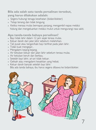 Bila ada salah satu tanda persalinan tersebut,
yang harus dilakukan adalah:
�   Segera hubungi tenaga kesehatan (bidan/dokter)
�   Tetap tenang dan tidak bingung
�   Ketika merasa mulas bernapas panjang, mengambil napas melalui
    hidung dan mengeluarkan melalui mulut untuk mengurangi rasa sakit.

Apa tanda-tanda bahaya persalinan?
�   Bayi tidak lahir dalam 12 jam sejak terasa mulas.
�   Keluar darah dari jalan lahir sebelum melahirkan.
�   Tali pusat atau tangan/kaki bayi terlihat pada jalan lahir.
�   Tidak kuat mengejan .
�   Mengalami kejang-kejang.
�   Air ketuban keluar dari jalan lahir sebelum terasa mulas.
�   Air ketuban keruh dan berbau.
�   Setelah bayi lahir, ari-ari tidak keluar.
�   Gelisah atau mengalami kesakitan yang hebat.
�   Keluar darah banyak setelah bayi lahir.
    Bila ada tanda bahaya, ibu harus segera dibawa ke bidan/dokter.




                                                                      7
 