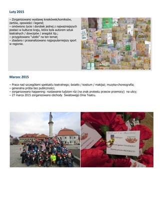 Luty 2015
– Zorganizowano wystawę kreskówek/komiksów,
żartów, opowieści i legend;
– omówiono życie i dorobek jednej z najważniejszych
postaci w kulturze kraju, która była autorem sztuk
teatralnych / dowcipów / anegdot itp.;
– przygotowano “ulotki” na ten temat;
– zbadano i przeanalizowano najpopularniejszy sport
w regionie.
Marzec 2015
– Praca nad szczegółami spektaklu teatralnego; światło / kostium / makijaż; muzyka-choreografia;
– generalna próba bez publiczności;
– zorganizowano happening: rozdawanie ludziom róż (na znak protestu przeciw przemocy) na ulicy;
– 27 marca 2015 zorganizowano obchody Światowego Dnia Teatru.
 