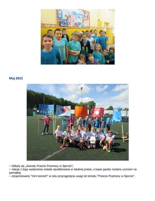 Maj 2015
– Odbyły się „Zawody Przeciw Przemocy w Sporcie”;
– relacja z tego wydarzenia została opublikowana w lokalnej prasie, a kopie gazety rozdano uczniom na
pamiątkę;
– zorganizowano “mini koncert” w celu przyciągnięcia uwagi do tematu “Przeciw Przemocy w Sporcie”.
 