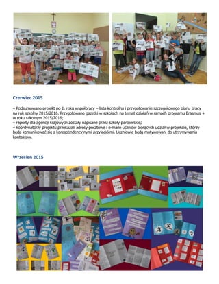 Czerwiec 2015
– Podsumowano projekt po 1. roku współpracy – lista kontrolna i przygotowanie szczegółowego planu pracy
na rok szkolny 2015/2016. Przygotowano gazetki w szkołach na temat działań w ramach programu Erasmus +
w roku szkolnym 2015/2016;
– raporty dla agencji krajowych zostały napisane przez szkoły partnerskie;
– koordynatorzy projektu przekazali adresy pocztowe i e-maile uczniów biorących udział w projekcie, którzy
będą komunikować się z korespondencyjnymi przyjaciółmi. Uczniowie będą motywowani do utrzymywania
kontaktów.
Wrzesień 2015
 