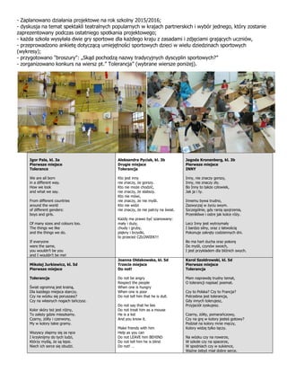 - Zaplanowano działania projektowe na rok szkolny 2015/2016;
- dyskusja na temat spektakli teatralnych popularnych w krajach partnerskich i wybór jednego, który zostanie
zaprezentowany podczas ostatniego spotkania projektowego;
- każda szkoła wysyłała dwie gry sportowe dla każdego kraju z zasadami i zdjęciami grających uczniów,
- przeprowadzono ankietę dotyczącą umiejętności sportowych dzieci w wielu dziedzinach sportowych
(wykresy);
- przygotowano "broszury": „Skąd pochodzą nazwy tradycyjnych dyscyplin sportowych?”
- zorganizowano konkurs na wiersz pt.” Tolerancja” (wybrane wiersze poniżej).
Igor Pala, kl. 3a
Pierwsze miejsce
Tolerance
We are all born
in a different way.
How we look
and what we say.
From different countries
around the world
of different genders:
boys and girls.
Of many sizes and colours too.
The things we like
and the things we do.
If everyone
were the same,
you wouldn’t be you
and I wouldn’t be me!
Aleksandra Pyciak, kl. 3b
Drugie miejsce
Tolerancja
Kto jest inny
nie znaczy, że gorszy.
Kto nie może chodzić,
nie znaczy, że słabszy.
Kto nie mówi,
nie znaczy, że nie myśli.
Kto nie widzi
nie znaczy, że nie patrzy na świat.
Każdy ma prawo być szanowany:
mały i duży,
chudy i gruby,
piękny i brzydki,
to przecież CZŁOWIEK!!!
Jagoda Kronenberg, kl. 3b
Pierwsze miejsce
INNY
Inny, nie znaczy gorszy,
Inny, nie znaczy zły.
Bo Inny to także człowiek,
Jak ja i ty.
Innemu bywa trudno,
Zazwyczaj w życiu swym.
Szczególnie, gdy ranią spojrzenia,
Przenikliwe i ostre jak kolce róży.
Lecz Inny jest wytrzymały
I bardzo silny, oraz z łatwością
Pokonuje zakręty codziennych dni.
Bo ma hart ducha oraz pokorę
Do myśli, czynów swoich,
I jest przykładem dla bliźnich swych.
Mikołaj Jurkiewicz, kl. 5d
Pierwsze miejsce
Tolerancja
Świat ogromną jest krainą,
Dla każdego miejsca starczy.
Czy na wózku się poruszasz?
Czy na własnych nogach tańczysz.
Kolor skóry też jest różny,
To zależy gdzie mieszkamy.
Czarny, żółty i czerwony,
My w kolory takie gramy.
Wszyscy złapmy się za ręce
I krzyknijmy do tych ludzi,
Którzy myślą, że są lepsi.
Niech ich serce się obudzi.
Joanna Ołdakowska, kl. 5d
Trzecie miejsce
Do not!
Do not be angry
Respect the people
When one is hungry
When one is poor
Do not tell him that he is dull.
Do not say that he lies
Do not treat him as a mouse
He is a kid
And you know it.
Make friends with him
Help as you can
Do not LEAVE him BEHIND
Do not tell him he is blind
Do not! …
Karol Szołdrowski, kl. 5d
Pierwsze miejsce
Tolerancja
Mam naprawdę trudny temat,
O tolerancji napisać poemat.
Czy to Polska? Czy to Francja?
Potrzebna jest tolerancja,
Gdy innych tolerujesz,
Przyjaciół zyskujesz.
Czarny, żółty, pomarańczowy,
Czy na grę w kolory jesteś gotowy?
Podział na kolory mnie męczy,
Kolory widzę tylko tęczy.
Na wózku czy na rowerze,
W szkole czy na spacerze,
W spodniach czy w sukience,
Ważne żebyś miał dobre serce.
 