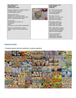 Maria Klimek, kl. 5d
Trzecie miejsce
Tolerancja na co Dzień
Pamiętaj, że tolerancja, to prawdziwa Elegancja.
Czy jesteś w szkole, czy w domu,
Nie przeszkadzaj żyć nikomu.
Pamiętaj o kolorze skóry,
Którego odcień – to prawdziwe bzdury.
Nieważne, czy ktoś jest czarny, żółty czy Biały,
Ważne, by opowiadał ciekawe kawały.
Nie myśl o tym,
Czy ktoś modli się w meczecie, czy
W synagodze,
Ważne,
By umiał grać w gumę i skakać na jednej Nodze.
Nieważne, czy ktoś jest stary, czy młody,
Ważne, by nikogo nie oceniał według Swojej
urody.
Antoni Juszczyk, kl. 5d
Drugie miejsce
Tolerancja
Czym jest dla mnie tolerancja?
No …, to nie tylko moja racja.
Innych zdanie uszanować,
Za opinię podziękować.
Kolor skóry nie gra roli.
Nie obrażać – bo to mocno boli!
Biały, czarny czy czerwony
Może dobrym być znajomym.
Nogi sprawne, wózek, kule.
To przeszkoda? Nie w ogóle!
Gruby, chudy, mały, wielki.
Jakiś problem? Ach niewielki!
Wiara w Boga, Buddę czy Allaha
Coś nie tak? Nie to sprawa błaha!
Silny, słaby, biedny czy bogaty
Dobrym może być kompanem.
Kto ma w sercu tolerancję
I szanuje innych racje,
Wielkim staje się człowiekiem
I dla wszystkich autorytetem!
Październik 2015
- Powstały słowniki terminów teatralnych w języku angielskim.
 