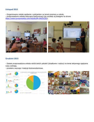Listopad 2015
- Zorganizowane zostało spotkanie z policjantem na temat przemocy w szkole;
- przeprowadzono ankietę dotyczącą dyskryminacji (jej rezultaty są dostępne na stronie
https://www.surveymonkey.com/results/SM-39S25LZQ/).
Grudzień 2015
- Została przeprowadzona ankieta wśród dwóch pokoleń (dziadkowie i rodzice) na temat aktywnego spędzania
czasu wolnego,
- przesłano zwyczaje i tradycje bożonarodzeniowe.
 