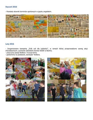 Styczeń 2016
- Powstały słowniki terminów sportowych w języku angielskim.
Luty 2016
- Zorganizowano kampanię „Zrób coś dla ludzkości”, w ramach której przeprowadzono szereg akcji
charytatywnych; uczniowie odwiedzili również SOSW w Bochni;
- praca przy poezji Woltera i Yunusa Emre;
- pantomima na podstawie „Kandyda” Woltera.
 