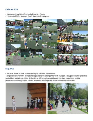Kwiecień 2016
- Międzynarodowy Dzień Sportu dla Rozwoju i Pokoju;
- 2. kwietnia 2016 - Światowy Dzień Świadomości Autyzmu.
Maj 2016
- Sadzenie drzew na znak braterstwa między szkołami partnerskimi,
- zorganizowano "piknik", podczas którego uczniowie szkół partnerskich wystąpili z przygotowanymi uprzednio
spektaklami teatralnymi; odbył się turniej, w którym wzięły udział dzieci cierpiące na autyzm; została
przeprowadzona integracyjna zabawa terenowa, w której wzięli udział nauczyciele i uczniowie.
 