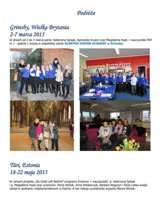Podróże
Grimsby, Wielka Brytania
2-7 marca 2015
W dniach od 2 do 7 marca panie: Katarzyna Spisak, Agnieszka Kusion oraz Magdalena Hypś – nauczycielki PSP
nr 1 - gościły z wizytą w angielskiej szkole SCARTHO JUNIOR ACADEMY w Grimsby.
Türi, Estonia
18-22 maja 2015
W ramach projektu „No Child Left Behind” programu Erasmus + nauczycielki: p. Katarzyna Spisak
i p. Magdalena Hypś oraz uczennice: Maria Klimek, Anna Włodarczyk, Barbara Węgrzyn i Róża Lekka wzięły
udział w spotkaniu międzynarodowym w Estonii. A oto relacja uczestniczki wyjazdu Marysi Klimek:
 