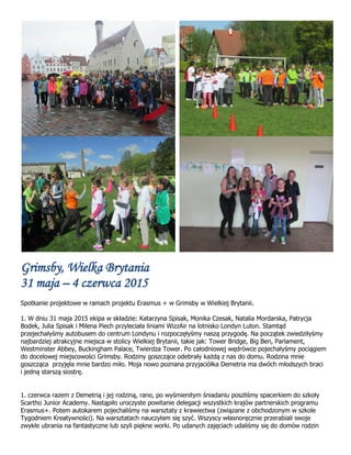 Grimsby, Wielka Brytania
31 maja – 4 czerwca 2015
Spotkanie projektowe w ramach projektu Erasmus + w Grimsby w Wielkiej Brytanii.
1. W dniu 31 maja 2015 ekipa w składzie: Katarzyna Spisak, Monika Czesak, Natalia Mordarska, Patrycja
Bodek, Julia Spisak i Milena Piech przyleciała liniami WizzAir na lotnisko Londyn Luton. Stamtąd
przejechałyśmy autobusem do centrum Londynu i rozpoczęłyśmy naszą przygodę. Na początek zwiedziłyśmy
najbardziej atrakcyjne miejsca w stolicy Wielkiej Brytanii, takie jak: Tower Bridge, Big Ben, Parlament,
Westminster Abbey, Buckingham Palace, Twierdza Tower. Po całodniowej wędrówce pojechałyśmy pociągiem
do docelowej miejscowości Grimsby. Rodziny goszczące odebrały każdą z nas do domu. Rodzina mnie
goszcząca przyjęła mnie bardzo miło. Moja nowo poznana przyjaciółka Demetria ma dwóch młodszych braci
i jedną starszą siostrę.
1. czerwca razem z Demetrią i jej rodziną, rano, po wyśmienitym śniadaniu poszliśmy spacerkiem do szkoły
Scartho Junior Academy. Nastąpiło uroczyste powitanie delegacji wszystkich krajów partnerskich programu
Erasmus+. Potem autokarem pojechaliśmy na warsztaty z krawiectwa (związane z obchodzonym w szkole
Tygodniem Kreatywności). Na warsztatach nauczyłam się szyć. Wszyscy własnoręcznie przerabiali swoje
zwykłe ubrania na fantastyczne lub szyli piękne worki. Po udanych zajęciach udaliśmy się do domów rodzin
 