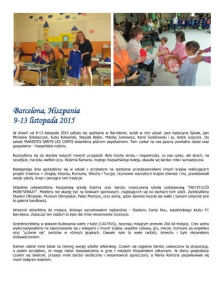 Barcelona, Hiszpania
9-13 listopada 2015
W dniach od 8-13 listopada 2015 odbyło się spotkanie w Barcelonie, wzięli w nim udział: pani Katarzyna Spisak, pan
Mirosław Sobieszczyk, Kuba Kolasiński, Staszek Bober, Mikołaj Jurkiewicz, Karol Szołdrowski i ja, Antek Juszczyk. Do
szkoły MARISTES SANTS-LES CORTS dotarliśmy późnym popołudniem. Tam czekał na nas pyszny powitalny obiad oraz
gospodarze - hiszpańskie rodziny.
Rozeszliśmy się do domów naszych nowych przyjaciół. Było trochę stresu i niepewności, co nas czeka, ale strach, na
szczęście, ma tyko wielkie oczy. Rodzina Ramona, mojego hiszpańskiego kolegi, okazała się bardzo miła i sympatyczna.
Następnego dnia spotkaliśmy się w szkole z przybyłymi na spotkanie przedstawicielami innych krajów realizujących
projekt Erasmus + (Anglia, Estonia, Rumunia, Włochy i Turcja). Uczniowie wszystkich krajów również i my, przedstawiali
swoje szkoły, kraje i panujące tam tradycje.
Wspólnie odwiedziliśmy hiszpańską szkołę średnią oraz bardzo nowoczesną szkołę podstawową "INSTITUCIÓ
MONTSERRAT". Mieliśmy też okazję być na boiskach sportowych, znajdujących się na dachach tych szkół. Zwiedzaliśmy
Stadion Olimpijski, Muzeum Olimpijskie, Pałac Montjuic, oraz arenę, gdzie dawniej toczyły się walki z bykami (obecnie jest
to galeria handlowa).
Wreszcie dotarliśmy do miejsca, którego wyczekiwałem najbardziej - Stadionu Camp Nou, katalońskiego klubu FC
Barcelona. Zobaczyć ten stadion to było dla mnie niesamowite przeżycie.
Uczestniczyliśmy w pokazie budowania wieży z ludzi (CASTELS), zwyczaju mającym przeszło 200 lat tradycji. Czas wolny
wykorzystywaliśmy na zapoznawanie się z kolegami z innych krajów, wspólne zabawy, gry, mecze, rozmowy po angielsku
oraz "uczenie się" zwrotów w różnych językach. Dawało nam to wiele radości, śmiechu i było niezwykłym
doświadczeniem.
Ramon zabrał mnie także na trening swojej szkółki piłkarskiej. Czułem się najpierw bardzo zaskoczony tą propozycją,
a potem szczęśliwy, że mogę nabyć doświadczenia w grze z młodymi hiszpańskimi piłkarzami. W domu gospodarzy
czułem się świetnie, przyjęto mnie bardzo serdecznie i niesamowicie ugoszczono, a Mama Ramona zaopiekowała się
moim bolącym kolanem.
 