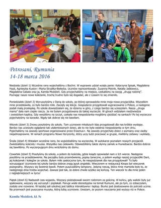 Petrosani, Rumunia
14-18 marca 2016
Niedziela (dzień 1) Wcześnie rano wyjechaliśmy z Bochni. W wyprawie udział wzięły panie: Katarzyna Spisak, Magdalena
Hypś, Agnieszka Kusion i Marta Strzałka-Bielecka. Uczniów reprezentowały: Zuzanna Mytnik, Natalia Jaśkiewicz,
Magdalena Cabała oraz ja, Kamila Możdżeń. Gdy przyjechaliśmy na miejsce, czekaliśmy na swoją ,,drugą rodzinę”.
Poznając nasze nowe koleżanki, trochę trudno było się dogadać, ale z czasem to się zmieniło.
Poniedziałek (dzień 2) Wyruszyłyśmy z Darią do szkoły, po której oprowadziła mnie moja nowa przyjaciółka. Wszystkim
mnie przedstawiła, co było bardzo miłe. Zaczęły się lekcje. Gospodarze przygotowali wypracowanie o Polsce, a następnie
podali małą przekąskę. Po szkole dowiedziałam się, że idziemy w góry, z czego bardzo się ucieszyłam. Nasza ,,druga
mama” dała nam ciepłe rzeczy. Ja nie byłam przygotowana do takiej wycieczki. W górach widziałam niedźwiedzia
i zwiedziłam kaplicę. Gdy weszliśmy na szczyt, czekała nas niespodzianka-mogliśmy zjeżdżać na sankach! Po tej wycieczce
pojechałyśmy na karaoke. Nigdy tak dobrze się nie bawiłam.
Wtorek (dzień 3) Znowu poszłyśmy do szkoły. Tam uczniowie młodszych klas przygotowali dla nas krótkie występy.
Bardzo nas ucieszyło oglądanie tak utalentowanych dzieci, ale to nie była ostatnia niespodzianka w tym dniu.
Pojechaliśmy na zawody sportowe organizowane przez Erasmus+. Na zawody przyjechały dzieci z wymiany oraz osoby
niepełnosprawne. W ramach programu Nowe Horyzonty, który uczy ludzi pracować w grupie, mieliśmy zabawy i wykłady.
Środa (dzień 4) Wstałam wcześnie rano, bo wyjeżdżaliśmy na wycieczkę. W autokarze poznałam nowych przyjaciół.
Zwiedzaliśmy kościoły i muzea. Wszystko nas ciekawiło. Odwiedziliśmy także słynny zamek w Hunedoarze. Bardzo dobrze
się bawiliśmy. Po wyczerpującym dniu wróciłyśmy do domu.
Czwartek (dzień 5) Poszłyśmy do szkoły, a potem do kościoła, gdzie ksiądz opowiadał nam o Ich wierze. Następnie
poszliśmy na przedstawienie. Na początku były przemówienia, popisy taneczne, a potem występ naszej przyjaciółki Darii,
jej koleżanek i kolegów ze szkoły. Byłam mile zaskoczona tym, ile niespodzianek dla nas przygotowali! To było
wzruszające! Uczniowie tej szkoły bardzo dobrze znają język angielski. Wieczorem w restauracji Keops był wieczorek
pożegnalny. Wszyscy się świetnie bawili. Potem puszczaliśmy lampiony. Jedyną rzeczą, która mnie martwiła było to, że
następnego dnia trzeba wyjechać. Zawsze jest tak, że dobre chwile szybko się kończą. Ten wieczór to dla mnie jeden
z najpiękniejszych w życiu!
Piątek (dzień 6) Nadszedł czas wyjazdu. Wszyscy podziękowali swoim rodzinom za gościnę. W końcu, gdy walizki były już
spakowane, wszyscy się wzruszyli i popłakali. Panuje wiele stereotypów na temat Rumunii, ale po tym, co zobaczyłam,
zostały one rozwiane. W każdej sali szkolnej jest tablica interaktywna i laptop. Biurko jest dostosowane do potrzeb ucznia.
Na przerwach jest puszczana muzyka, którą lubią uczniowie. Uważam, że poziom nauczania jest wyższy niż w Polsce.
Kamila Możdżeń, kl. 5c
 