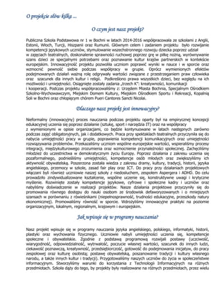 O projekcie słów kilka ...
O czym jest nasz projekt?
Publiczna Szkoła Podstawowa nr 1 w Bochni w latach 2014-2016 współpracowała ze szkołami z Anglii,
Estonii, Włoch, Turcji, Hiszpanii oraz Rumunii. Głównym celem i zadaniem projektu było rozwijanie
kompetencji językowych uczniów, stymulowanie wszechstronnego rozwoju dziecka poprzez udział
w zajęciach teatralnych, doskonalenie sprawności ruchowej poprzez grę w piłkę nożną, wyrównywanie
szans dzieci ze specjalnymi potrzebami oraz poznawanie kultur krajów partnerskich w kontekście
europejskim. Innowacyjność projektu pozwoliła uczniom poprawić wyniki w nauce i w sporcie oraz
wzmocnić pewność siebie podczas współpracy w grupie. Oprócz wymienionych efektów
podejmowanych działań ważną rolę odgrywały wartości związane z przestrzeganiem praw człowieka
oraz szacunek dla innych kultur i religii. Podkreślono prawa wszystkich dzieci, bez względu na ich
możliwości i umiejętności. Osiągnięte zostały zadania „trzech K”: kreatywności, komunikacji
i kooperacji. Podczas projektu współpracowaliśmy z: Urzędem Miasta Bochnia, Specjalnym Ośrodkiem
Szkolno-Wychowawczym, Miejskim Domem Kultury, Miejskim Ośrodkiem Sportu i Rekreacji, Kopalnią
Soli w Bochni oraz chłopięcym chórem Pueri Cantores Sancti Nicolai.
Dlaczego nasz projekt jest innowacyjny?
Nieformalny (innowacyjny) proces nauczania podczas projektu oparty był na empirycznej koncepcji
edukacyjnej uczenia się poprzez działanie (sztukę, sport i narzędzia IT) oraz na współpracy
z wymienionymi w opisie organizacjami, co będzie kontynuowane w latach następnych zarówno
podczas zajęć obligatoryjnych, jak i dodatkowych. Praca przy spektaklach teatralnych przyczyniła się do
nabycia umiejętności pracy w grupie, poprawienia kompetencji komunikacyjnych oraz umiejętności
rozwiązywania problemów. Przekazaliśmy uczniom wspólne europejskie wartości, wspieraliśmy procesy
integracji, międzykulturowego zrozumienia oraz wzmocnienie przynależności społecznej. Zachęciliśmy
młodzież do uczestnictwa w demokratycznym życiu Europy. Poprzez działania z zakresu uczenia się
pozaformalnego, podnieśliśmy umiejętności, kompetencje osób młodych oraz zwiększyliśmy ich
aktywność obywatelską. Poszerzona została wiedza z zakresu dramy, kultury, tradycji, historii, języka
angielskiego, przemocy w szkole, zasad fair play oraz ICT. Do pracy przy działaniach projektowych
włączani byli również uczniowie naszej szkoły z niedosłuchem, zespołem Aspergera i ADHD. Do celu
prowadziło zindywidualizowane kształcenie, wspólne uczenie się, konstruktywne uwagi i krytyczne
myślenie. Rozwinięte zostały kompetencje językowe, cyfrowe i społeczne kadry i uczniów oraz
nabyliśmy doświadczenie w realizacji projektów. Nasze działania projektowe przyczyniły się do
promowania równego dostępu do nauki osobom ze środowisk defaworyzowanych i o mniejszych
szansach w porównaniu z rówieśnikami (niepełnosprawność, trudności edukacyjne, przeszkody natury
ekonomicznej). Promowaliśmy równość w sporcie. Wdrożyliśmy innowacyjne praktyki na poziomie
organizacyjnym, lokalnym, regionalnym, krajowym i europejskim.
Jak wpisuje się w programy nauczania?
Nasz projekt wpisuje się w programy nauczania języka angielskiego, polskiego, informatyki, historii,
plastyki oraz wychowania fizycznego. Uczniowie nabyli umiejętności uczenia się, kompetencje
społeczne i obywatelskie. Zgodnie z podstawą programową rozwijali postawy (uczciwość,
wiarygodność, odpowiedzialność, wytrwałość, poczucie własnej wartości, szacunek do innych ludzi,
ciekawość poznawczą, kreatywność, przedsiębiorczość, gotowość do podejmowania inicjatyw, do pracy
zespołowej oraz kulturę osobistą; postawę obywatelską, poszanowanie tradycji i kultury własnego
narodu, a także innych kultur i tradycji). Przygotowaliśmy naszych uczniów do życia w społeczeństwie
informacyjnym. Stworzyliśmy warunki do korzystania z Technologii Informacyjnych na różnych
przedmiotach. Szkoła dąży do tego, by projekty były realizowane na różnych przedmiotach, przez wielu
 