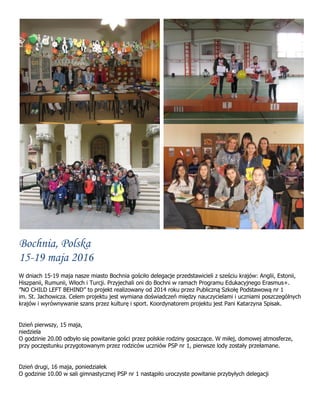 Bochnia, Polska
15-19 maja 2016
W dniach 15-19 maja nasze miasto Bochnia gościło delegacje przedstawicieli z sześciu krajów: Anglii, Estonii,
Hiszpanii, Rumunii, Włoch i Turcji. Przyjechali oni do Bochni w ramach Programu Edukacyjnego Erasmus+.
”NO CHILD LEFT BEHIND” to projekt realizowany od 2014 roku przez Publiczną Szkołę Podstawową nr 1
im. St. Jachowicza. Celem projektu jest wymiana doświadczeń między nauczycielami i uczniami poszczególnych
krajów i wyrównywanie szans przez kulturę i sport. Koordynatorem projektu jest Pani Katarzyna Spisak.
Dzień pierwszy, 15 maja,
niedziela
O godzinie 20.00 odbyło się powitanie gości przez polskie rodziny goszczące. W miłej, domowej atmosferze,
przy poczęstunku przygotowanym przez rodziców uczniów PSP nr 1, pierwsze lody zostały przełamane.
Dzień drugi, 16 maja, poniedziałek
O godzinie 10.00 w sali gimnastycznej PSP nr 1 nastąpiło uroczyste powitanie przybyłych delegacji
 