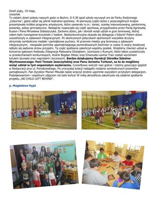 Dzień piąty, 19 maja,
czwartek
To ostatni dzień pobytu naszych gości w Bochni. O 9.30 spod szkoły wyruszyli oni do Parku Rodzinnego
„Uzbornia”, gdzie odbył się piknik teatralno-sportowy. W pierwszej części dzieci z poszczególnych krajów
prezentowały krótkie programy artystyczne, które zawierały m.in.: taniec, scenkę improwizowaną, pantomimę,
piosenkę, pokaz gimnastyczny. Następnie rozpoczęła się część sportowa, przygotowana przez Panią Agnieszkę
Kusion i Pana Mirosława Sobieszczyka. Zarówno dzieci, jak i dorośli wzięli udział w grze terenowej, której
celem było rozwiązanie krzyżówki z hasłem. Bezkonkurencyjna okazała się delegacja z Estonii! Potem dzieci
uczestniczyły w zabawach integracyjnych. Po skończonych potyczkach sportowych wszystkie drużyny
otrzymały symboliczne medale i pamiątkowe puchary. W przerwie miedzy grą terenową a zabawami
integracyjnymi, nieopodal pomnika upamiętniającego pomordowanych bochnian w czasie II wojny światowej
odbyło się sadzenie drzew przyjaźni. Tę część spotkania zakończył wspólny posiłek. Wzięliśmy również udział w
koncercie galowym festiwalu Integracja Malowana Dźwiękiem. Uczniowie z Rumunii, które także uczestniczyły
w przesłuchaniach konkursowych, Andrei Bogdan Ititesc oraz Emanuela Lavinia Traci zostali wyróżnieni
tytułem laureata oraz nagrodami rzeczowymi. Bardzo dziękujemy Dyrekcji Ośrodka Szkolno-
Wychowawczego: Pani Teresie Jaszczyńskiej oraz Panu Jerzemu Turkowi, za to że mogliśmy
wziąć udział w tym wspaniałym wydarzeniu. Czwartkowy wieczór nasi goście i rodziny goszczące spędzili
w Restauracji przy ul. Poniatowskiego. Po uroczystej kolacji nastąpiło rozdanie symbolicznych prezentów
pamiątkowych. Pan Dyrektor Marian Mikulski także wręczył drobne upominki wszystkim przybyłym delegacjom.
Podziękowaniom i wspólnym zdjęciom nie było końca! W miłej atmosferze zakończyło się ostatnie spotkanie
projektu „NO CHILD LEFT BEHIND”.
p. Magdalena Hypś
 