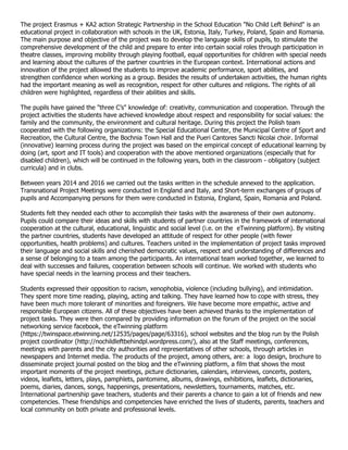 The project Erasmus + KA2 action Strategic Partnership in the School Education "No Child Left Behind" is an
educational project in collaboration with schools in the UK, Estonia, Italy, Turkey, Poland, Spain and Romania.
The main purpose and objective of the project was to develop the language skills of pupils, to stimulate the
comprehensive development of the child and prepare to enter into certain social roles through participation in
theatre classes, improving mobility through playing football, equal opportunities for children with special needs
and learning about the cultures of the partner countries in the European context. International actions and
innovation of the project allowed the students to improve academic performance, sport abilities, and
strengthen confidence when working as a group. Besides the results of undertaken activities, the human rights
had the important meaning as well as recognition, respect for other cultures and religions. The rights of all
children were highlighted, regardless of their abilities and skills.
The pupils have gained the "three C’s" knowledge of: creativity, communication and cooperation. Through the
project activities the students have achieved knowledge about respect and responsibility for social values: the
family and the community, the environment and cultural heritage. During this project the Polish team
cooperated with the following organizations: the Special Educational Center, the Municipal Centre of Sport and
Recreation, the Cultural Centre, the Bochnia Town Hall and the Pueri Cantores Sancti Nicolai choir. Informal
(innovative) learning process during the project was based on the empirical concept of educational learning by
doing (art, sport and IT tools) and cooperation with the above mentioned organizations (especially that for
disabled children), which will be continued in the following years, both in the classroom - obligatory (subject
curricula) and in clubs.
Between years 2014 and 2016 we carried out the tasks written in the schedule annexed to the application.
Transnational Project Meetings were conducted in England and Italy, and Short-term exchanges of groups of
pupils and Accompanying persons for them were conducted in Estonia, England, Spain, Romania and Poland.
Students felt they needed each other to accomplish their tasks with the awareness of their own autonomy.
Pupils could compare their ideas and skills with students of partner countries in the framework of international
cooperation at the cultural, educational, linguistic and social level (i.e. on the eTwinning platform). By visiting
the partner countries, students have developed an attitude of respect for other people (with fewer
opportunities, health problems) and cultures. Teachers united in the implementation of project tasks improved
their language and social skills and cherished democratic values, respect and understanding of differences and
a sense of belonging to a team among the participants. An international team worked together, we learned to
deal with successes and failures, cooperation between schools will continue. We worked with students who
have special needs in the learning process and their teachers.
Students expressed their opposition to racism, xenophobia, violence (including bullying), and intimidation.
They spent more time reading, playing, acting and talking. They have learned how to cope with stress, they
have been much more tolerant of minorities and foreigners. We have become more empathic, active and
responsible European citizens. All of these objectives have been achieved thanks to the implementation of
project tasks. They were then compared by providing information on the forum of the project on the social
networking service facebook, the eTwinning platform
(https://twinspace.etwinning.net/12535/pages/page/63316), school websites and the blog run by the Polish
project coordinator (http://nochildleftbehindpl.wordpress.com/), also at the Staff meetings, conferences,
meetings with parents and the city authorities and representatives of other schools, through articles in
newspapers and Internet media. The products of the project, among others, are: a logo design, brochure to
disseminate project journal posted on the blog and the eTwinning platform, a film that shows the most
important moments of the project meetings, picture dictionaries, calendars, interviews, concerts, posters,
videos, leaflets, letters, plays, pamphlets, pantomime, albums, drawings, exhibitions, leaflets, dictionaries,
poems, diaries, dances, songs, happenings, presentations, newsletters, tournaments, matches, etc.
International partnership gave teachers, students and their parents a chance to gain a lot of friends and new
competencies. These friendships and competencies have enriched the lives of students, parents, teachers and
local community on both private and professional levels.
 
