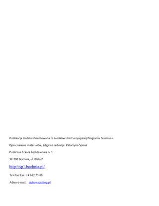 Publikacja została sfinansowana ze środków Unii Europejskiej Programu Erasmus+.
Opracowanie materiałów, zdjęcia i redakcja: Katarzyna Spisak
Publiczna Szkoła Podstawowa nr 1
32-700 Bochnia, ul. Biała 2
http://sp1.bochnia.pl/
Telefon/Fax 14 612 25 88
Adres e-mail: jachowicz@op.pl
 