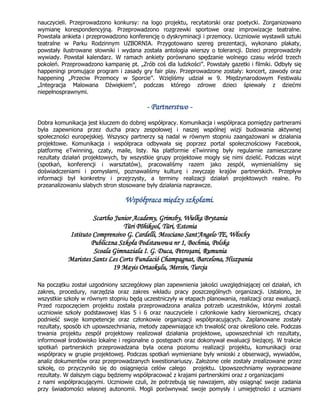 nauczycieli. Przeprowadzono konkursy: na logo projektu, recytatorski oraz poetycki. Zorganizowano
wymianę korespondencyjną. Przeprowadzono rozgrzewki sportowe oraz improwizacje teatralne.
Powstała ankieta i przeprowadzono konferencję o dyskryminacji i przemocy. Uczniowie wystawili sztuki
teatralne w Parku Rodzinnym UZBORNIA. Przygotowano szereg prezentacji, wykonano plakaty,
powstały ilustrowane słowniki i wydana została antologia wierszy o tolerancji. Dzieci przeprowadziły
wywiady. Powstał kalendarz. W ramach ankiety porównano spędzanie wolnego czasu wśród trzech
pokoleń. Przeprowadzono kampanię pt. „Zrób coś dla ludzkości”. Powstały gazetki i filmiki. Odbyły się
happeningi promujące program i zasady gry fair play. Przeprowadzone zostały: koncert, zawody oraz
happening „Przeciw Przemocy w Sporcie”. Wzięliśmy udział w 9. Międzynarodowym Festiwalu
„Integracja Malowana Dźwiękiem”, podczas którego zdrowe dzieci śpiewały z dziećmi
niepełnosprawnymi.
- Partnerstwo -
Dobra komunikacja jest kluczem do dobrej współpracy. Komunikacja i współpraca pomiędzy partnerami
była zapewniona przez ducha pracy zespołowej i naszej wspólnej wizji budowania aktywnej
społeczności europejskiej. Wszyscy partnerzy są nadal w równym stopniu zaangażowani w działania
projektowe. Komunikacja i współpraca odbywała się poprzez portal społecznościowy Facebook,
platformę eTwinning, czaty, maile, listy. Na platformie eTwinning były regularnie zamieszczane
rezultaty działań projektowych, by wszystkie grupy projektowe mogły się nimi dzielić. Podczas wizyt
(spotkań, konferencji i warsztatów), pracowaliśmy razem jako zespół, wymienialiśmy się
doświadczeniami i pomysłami, poznawaliśmy kulturę i zwyczaje krajów partnerskich. Przepływ
informacji był konkretny i przejrzysty, a terminy realizacji działań projektowych realne. Po
przeanalizowaniu słabych stron stosowane były działania naprawcze.
Współpraca między szkołami.
Scartho Junior Academy, Grimsby, Wielka Brytania
Türi Põhikool, Türi, Estonia
Istituto Comprensivo G. Cardelli, Mosciano Sant'Angelo TE, Włochy
Publiczna Szkoła Podstawowa nr 1, Bochnia, Polska
Scoala Gimnaziala I. G. Duca, Petroşani, Rumunia
Maristes Sants Les Corts Fundació Champagnat, Barcelona, Hiszpania
19 Mayis Ortaokulu, Mersin, Turcja
Na początku został uzgodniony szczegółowy plan zapewnienia jakości uwzględniającej cel działań, ich
zakres, procedury, narzędzia oraz zakres wkładu pracy poszczególnych organizacji. Ustalono, że
wszystkie szkoły w równym stopniu będą uczestniczyły w etapach planowania, realizacji oraz ewaluacji.
Przed rozpoczęciem projektu została przeprowadzona analiza potrzeb uczestników, którymi zostali
uczniowie szkoły podstawowej klas 5 i 6 oraz nauczyciele i członkowie kadry kierowniczej, chcący
podnieść swoje kompetencje oraz członkowie organizacji współpracujących. Zaplanowane zostały
rezultaty, sposób ich upowszechniania, metody zapewniające ich trwałość oraz określono cele. Podczas
trwania projektu zespół projektowy realizował działania projektowe, upowszechniał ich rezultaty,
informował środowisko lokalne i regionalne o postępach oraz dokonywał ewaluacji bieżącej. W trakcie
spotkań partnerskich przeprowadzana była ocena poziomu realizacji projektu, komunikacji oraz
współpracy w grupie projektowej. Podczas spotkań wymieniane były wnioski z obserwacji, wywiadów,
analiz dokumentów oraz przeprowadzanych kwestionariuszy. Założone cele zostały zrealizowane przez
szkołę, co przyczyniło się do osiągnięcia celów całego projektu. Upowszechniamy wypracowane
rezultaty. W dalszym ciągu będziemy współpracować z krajami partnerskimi oraz z organizacjami
z nami współpracującymi. Uczniowie czuli, że potrzebują się nawzajem, aby osiągnąć swoje zadania
przy świadomości własnej autonomii. Mogli porównywać swoje pomysły i umiejętności z uczniami
 