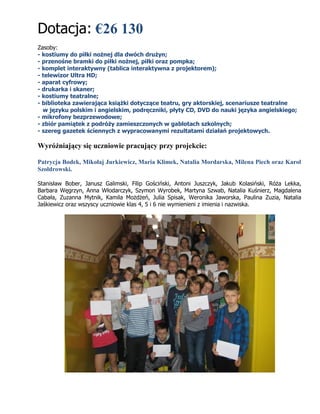 Dotacja: €26 130
Zasoby:
- kostiumy do piłki nożnej dla dwóch drużyn;
- przenośne bramki do piłki nożnej, piłki oraz pompka;
- komplet interaktywny (tablica interaktywna z projektorem);
- telewizor Ultra HD;
- aparat cyfrowy;
- drukarka i skaner;
- kostiumy teatralne;
- biblioteka zawierająca książki dotyczące teatru, gry aktorskiej, scenariusze teatralne
w języku polskim i angielskim, podręczniki, płyty CD, DVD do nauki języka angielskiego;
- mikrofony bezprzewodowe;
- zbiór pamiątek z podróży zamieszczonych w gablotach szkolnych;
- szereg gazetek ściennych z wypracowanymi rezultatami działań projektowych.
Wyróżniający się uczniowie pracujący przy projekcie:
Patrycja Bodek, Mikołaj Jurkiewicz, Maria Klimek, Natalia Mordarska, Milena Piech oraz Karol
Szołdrowski.
Stanisław Bober, Janusz Galimski, Filip Gościński, Antoni Juszczyk, Jakub Kolasiński, Róża Lekka,
Barbara Węgrzyn, Anna Włodarczyk, Szymon Wyrobek, Martyna Szwab, Natalia Kuśnierz, Magdalena
Cabała, Zuzanna Mytnik, Kamila Możdżeń, Julia Spisak, Weronika Jaworska, Paulina Zuzia, Natalia
Jaśkiewicz oraz wszyscy uczniowie klas 4, 5 i 6 nie wymienieni z imienia i nazwiska.
 
