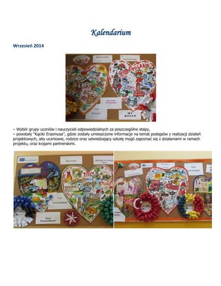 Kalendarium
Wrzesień 2014
– Wybór grupy uczniów i nauczycieli odpowiedzialnych za poszczególne etapy,
– powstały “Kąciki Erasmusa”, gdzie zostały umieszczone informacje na temat postępów z realizacji działań
projektowych, aby uczniowie, rodzice oraz odwiedzający szkołę mogli zapoznać się z działaniami w ramach
projektu, oraz krajami partnerskimi.
 