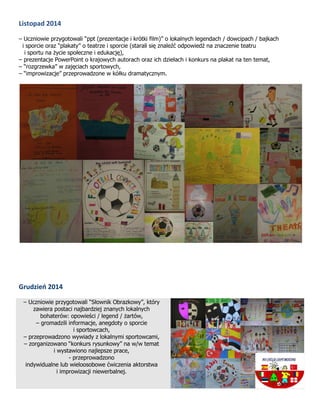 Listopad 2014
– Uczniowie przygotowali “ppt (prezentacje i krótki film)” o lokalnych legendach / dowcipach / bajkach
i sporcie oraz “plakaty” o teatrze i sporcie (starali się znaleźć odpowiedź na znaczenie teatru
i sportu na życie społeczne i edukację),
– prezentacje PowerPoint o krajowych autorach oraz ich dziełach i konkurs na plakat na ten temat,
– “rozgrzewka” w zajęciach sportowych,
– “improwizacje” przeprowadzone w kółku dramatycznym.
Grudzień 2014
– Uczniowie przygotowali “Słownik Obrazkowy”, który
zawiera postaci najbardziej znanych lokalnych
bohaterów: opowieści / legend / żartów,
– gromadzili informacje, anegdoty o sporcie
i sportowcach,
– przeprowadzono wywiady z lokalnymi sportowcami,
– zorganizowano “konkurs rysunkowy” na w/w temat
i wystawiono najlepsze prace,
- przeprowadzono
indywidualne lub wieloosobowe ćwiczenia aktorstwa
i improwizacji niewerbalnej.
 